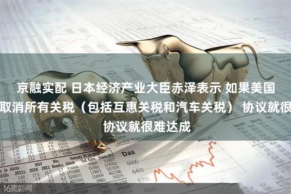 京融实配 日本经济产业大臣赤泽表示 如果美国不同意取消所有关税（包括互惠关税和汽车关税） 协议就很难达成