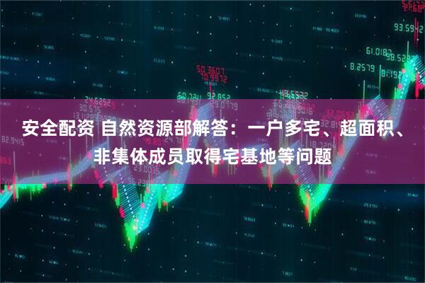 安全配资 自然资源部解答：一户多宅、超面积、非集体成员取得宅基地等问题