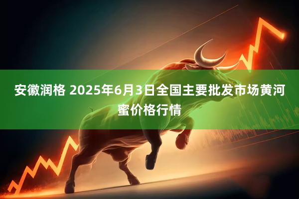 安徽润格 2025年6月3日全国主要批发市场黄河蜜价格行情