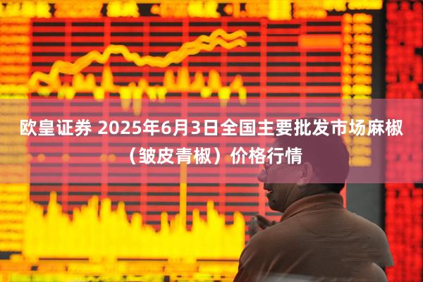欧皇证券 2025年6月3日全国主要批发市场麻椒（皱皮青椒）价格行情