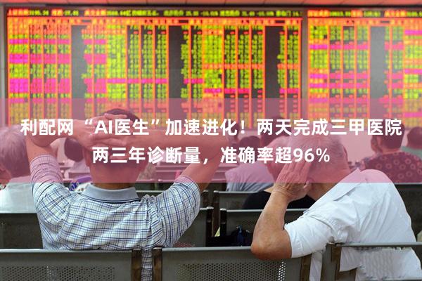 利配网 “AI医生”加速进化!两天完成三甲医院两三年诊断量,准确率超96%