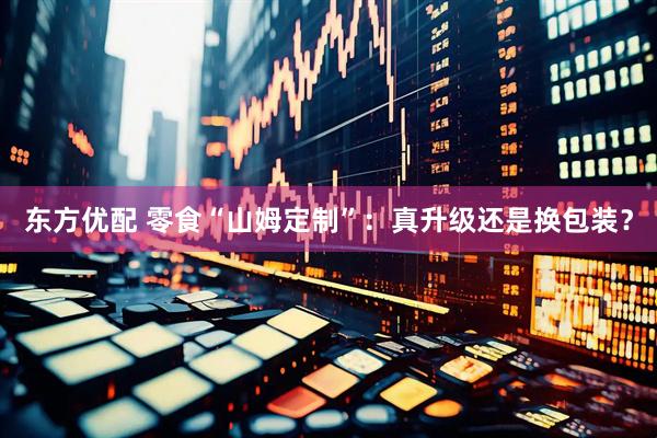 东方优配 零食“山姆定制”：真升级还是换包装？