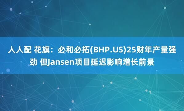 人人配 花旗:必和必拓(BHP.US)25财年产量强劲 但Jansen项目延迟影响增长前景