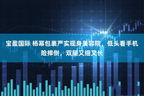 宝盈国际 杨幂包裹严实现身美容院，低头看手机险摔倒，双腿又细又长