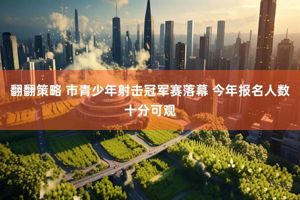 翻翻策略 市青少年射击冠军赛落幕 今年报名人数十分可观