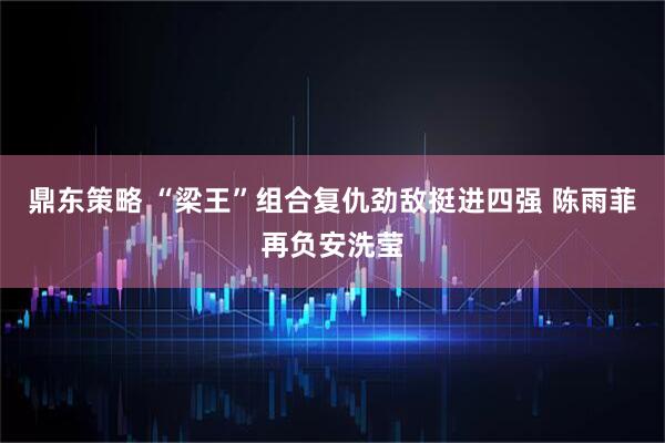 鼎东策略 “梁王”组合复仇劲敌挺进四强 陈雨菲再负安洗莹
