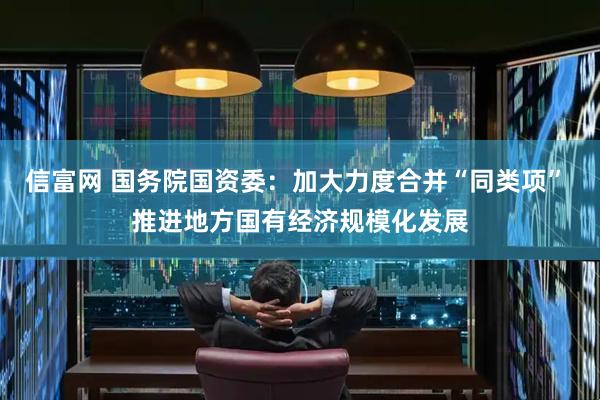 信富网 国务院国资委：加大力度合并“同类项” 推进地方国有经济规模化发展