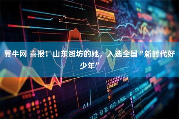 翼牛网 喜报！山东潍坊的她，入选全国“新时代好少年”