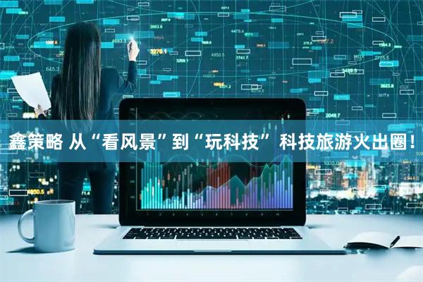 鑫策略 从“看风景”到“玩科技” 科技旅游火出圈！