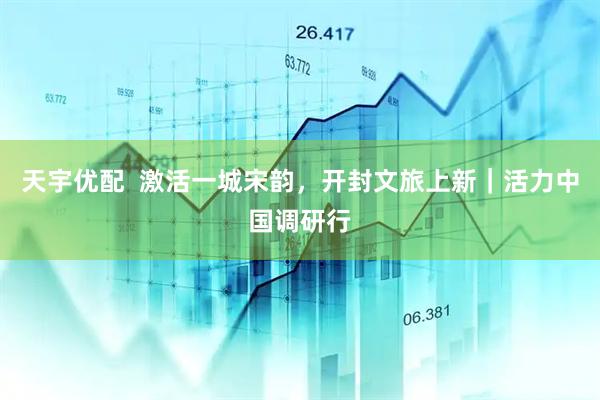 天宇优配  激活一城宋韵，开封文旅上新｜活力中国调研行