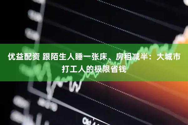 优益配资 跟陌生人睡一张床、房租减半:大城市打工人的极限省钱