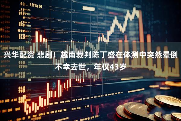 兴华配资 悲剧!越南裁判陈丁盛在体测中突然晕倒不幸去世,年仅43岁