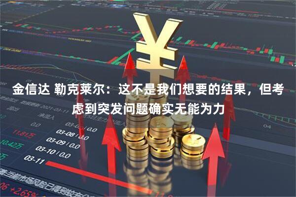 金信达 勒克莱尔:这不是我们想要的结果,但考虑到突发问题确实无能为力