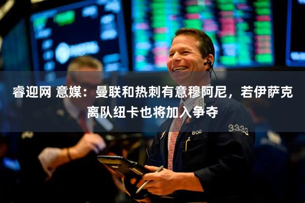 睿迎网 意媒：曼联和热刺有意穆阿尼，若伊萨克离队纽卡也将加入争夺