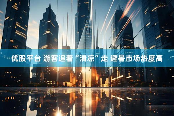 优股平台 游客追着“清凉”走 避暑市场热度高