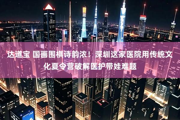 达道宝 国画围棋诗韵浓！深圳这家医院用传统文化夏令营破解医护带娃难题