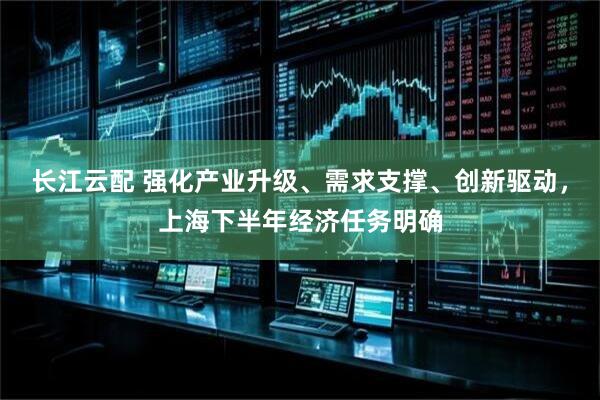 长江云配 强化产业升级、需求支撑、创新驱动，上海下半年经济任务明确