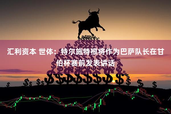 汇利资本 世体：特尔施特根将作为巴萨队长在甘伯杯赛前发表讲话