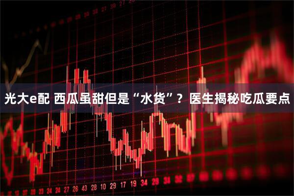 光大e配 西瓜虽甜但是“水货”？医生揭秘吃瓜要点