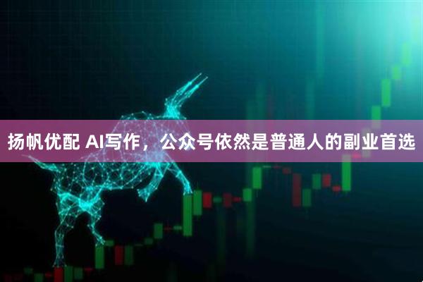 扬帆优配 AI写作，公众号依然是普通人的副业首选