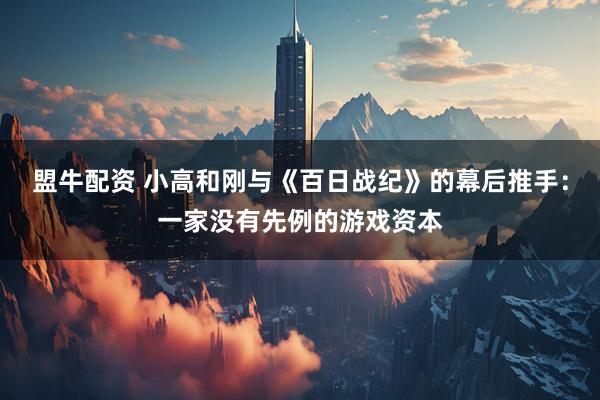 盟牛配资 小高和刚与《百日战纪》的幕后推手:一家没有先例的游戏资本