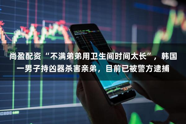 尚盈配资 “不满弟弟用卫生间时间太长”,韩国一男子持凶器杀害亲弟,目前已被警方逮捕