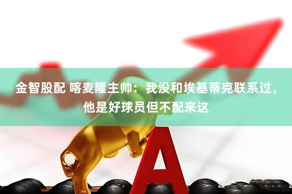 金智股配 喀麦隆主帅：我没和埃基蒂克联系过，他是好球员但不配来这