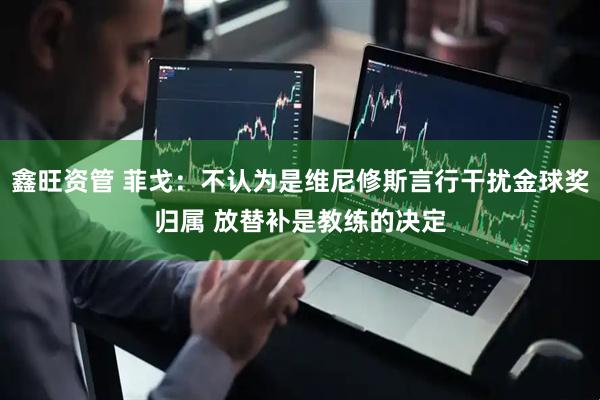 鑫旺资管 菲戈:不认为是维尼修斯言行干扰金球奖归属 放替补是教练的决定
