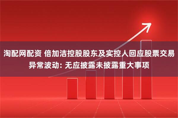 淘配网配资 倍加洁控股股东及实控人回应股票交易异常波动: 无应披露未披露重大事项