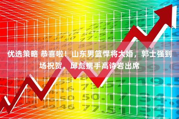 优选策略 恭喜啦！山东男篮悍将大婚，郭士强到场祝贺，邱彪携手高诗岩出席