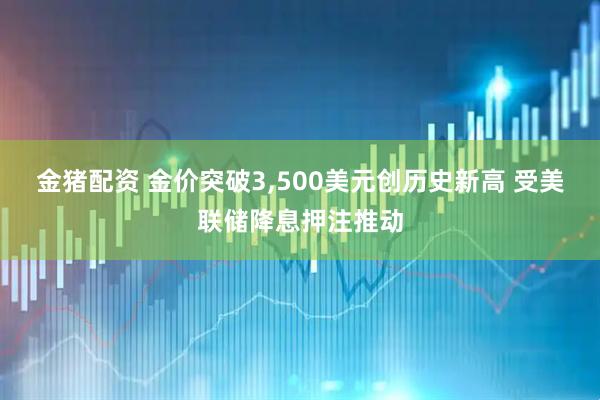 金猪配资 金价突破3,500美元创历史新高 受美联储降息押注推动