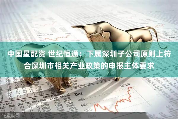 中国星配资 世纪恒通：下属深圳子公司原则上符合深圳市相关产业政策的申报主体要求