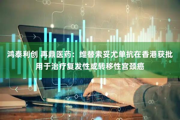 鸿泰利创 再鼎医药：维替索妥尤单抗在香港获批用于治疗复发性或转移性宫颈癌