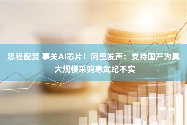 忠程配资 事关AI芯片！阿里发声：支持国产为真 大规模采购寒武纪不实