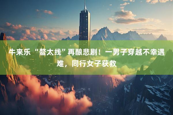 牛来乐 “鳌太线”再酿悲剧！一男子穿越不幸遇难，同行女子获救