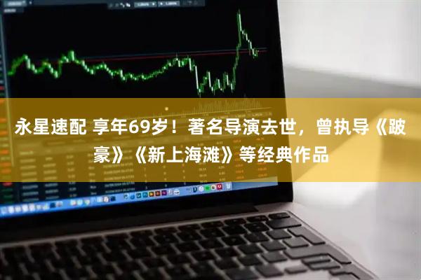 永星速配 享年69岁!著名导演去世,曾执导《跛豪》《新上海滩》等经典作品