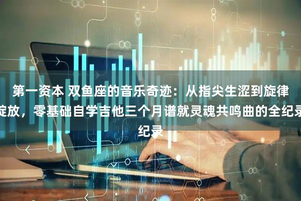 第一资本 双鱼座的音乐奇迹：从指尖生涩到旋律绽放，零基础自学吉他三个月谱就灵魂共鸣曲的全纪录