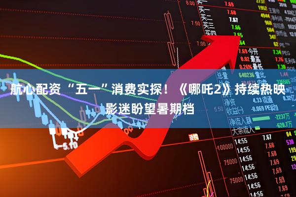 航心配资 “五一”消费实探！《哪吒2》持续热映 影迷盼望暑期档