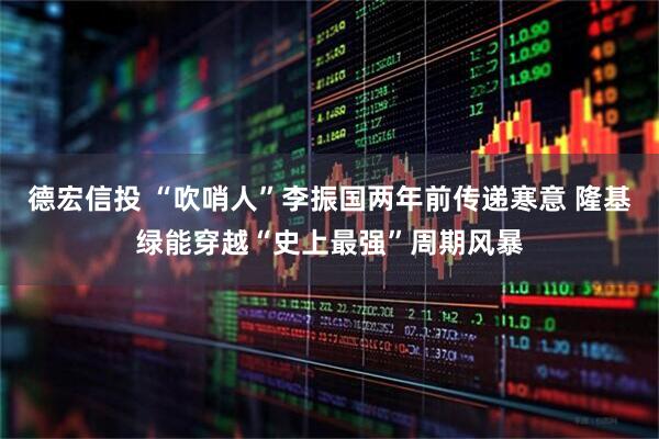 德宏信投 “吹哨人”李振国两年前传递寒意 隆基绿能穿越“史上最强”周期风暴