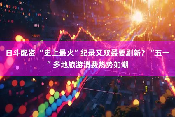 日斗配资 “史上最火”纪录又双叒要刷新？“五一”多地旅游消费热势如潮