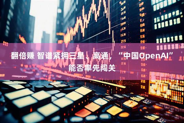 翻倍赚 智谱紧拥三星、高通，“中国OpenAI”能否率先闯关