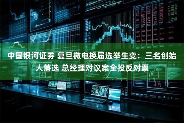 中国银河证券 复旦微电换届选举生变:三名创始人落选 总经理对议案全投反对票