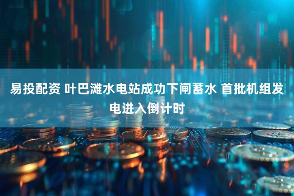 易投配资 叶巴滩水电站成功下闸蓄水 首批机组发电进入倒计时