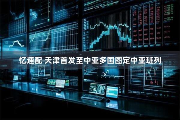 忆速配 天津首发至中亚多国图定中亚班列